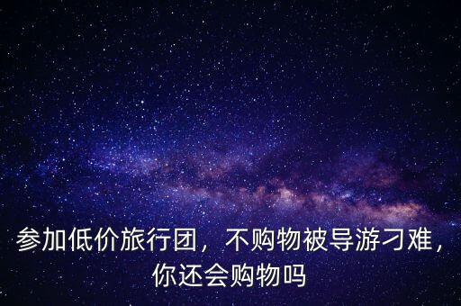 參加低價旅行團(tuán)，不購物被導(dǎo)游刁難，你還會購物嗎