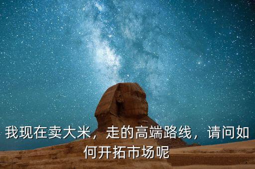 我現(xiàn)在賣(mài)大米，走的高端路線(xiàn)，請(qǐng)問(wèn)如何開(kāi)拓市場(chǎng)呢
