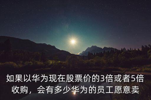 如果以華為現(xiàn)在股票價(jià)的3倍或者5倍收購，會有多少華為的員工愿意賣