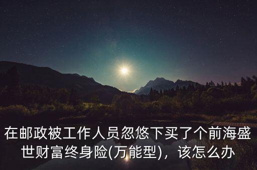 在郵政被工作人員忽悠下買了個前海盛世財富終身險(萬能型)，該怎么辦