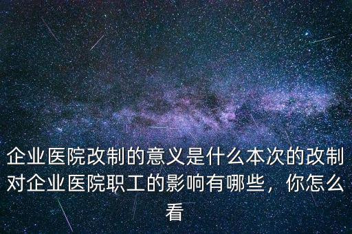 企業(yè)醫(yī)院改制的意義是什么本次的改制對企業(yè)醫(yī)院職工的影響有哪些，你怎么看