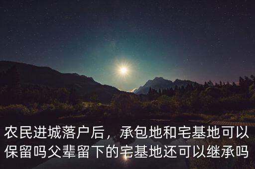 農民進城落戶后，承包地和宅基地可以保留嗎父輩留下的宅基地還可以繼承嗎