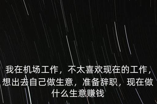 我在機(jī)場(chǎng)工作，不太喜歡現(xiàn)在的工作，想出去自己做生意，準(zhǔn)備辭職，現(xiàn)在做什么生意賺錢