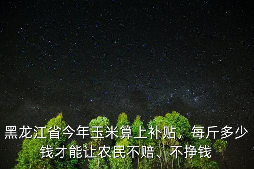黑龍江省今年玉米算上補貼，每斤多少錢才能讓農民不賠、不掙錢