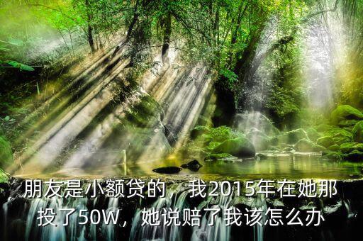 朋友是小額貸的，我2015年在她那投了50W，她說賠了我該怎么辦