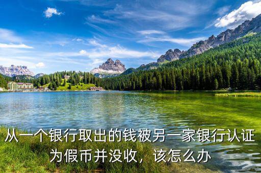 從一個(gè)銀行取出的錢被另一家銀行認(rèn)證為假幣并沒收，該怎么辦