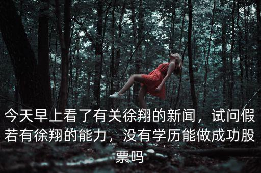 今天早上看了有關(guān)徐翔的新聞，試問(wèn)假若有徐翔的能力，沒(méi)有學(xué)歷能做成功股票嗎