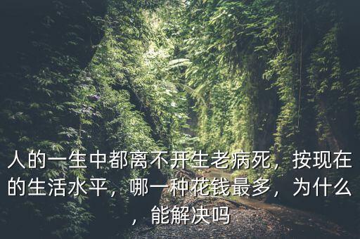 人的一生中都離不開生老病死，按現(xiàn)在的生活水平，哪一種花錢最多，為什么，能解決嗎
