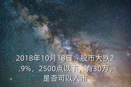 2018年10月18日，股市大跌2.9%，2500點(diǎn)以下，有30萬，是否可以入市