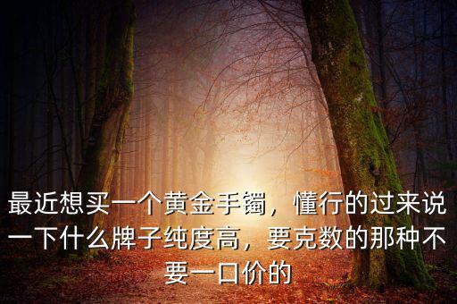 最近想買一個黃金手鐲，懂行的過來說一下什么牌子純度高，要克數的那種不要一口價的