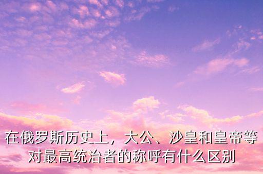 在俄羅斯歷史上，大公、沙皇和皇帝等對最高統(tǒng)治者的稱呼有什么區(qū)別