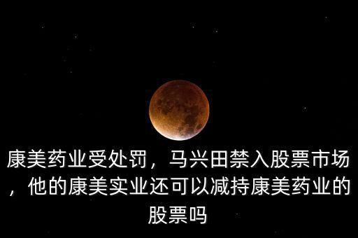 康美藥業(yè)受處罰，馬興田禁入股票市場，他的康美實業(yè)還可以減持康美藥業(yè)的股票嗎