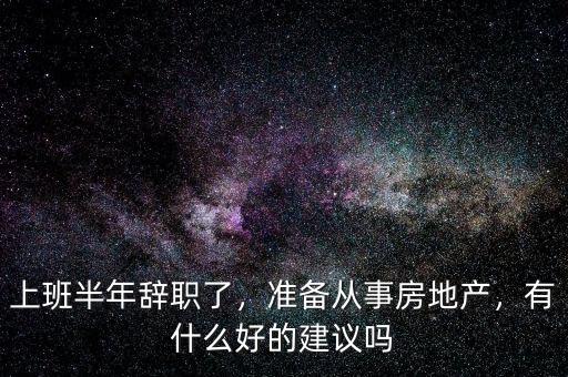 上班半年辭職了，準(zhǔn)備從事房地產(chǎn)，有什么好的建議嗎