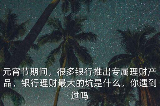 元宵節(jié)期間，很多銀行推出專屬理財(cái)產(chǎn)品，銀行理財(cái)最大的坑是什么，你遇到過嗎