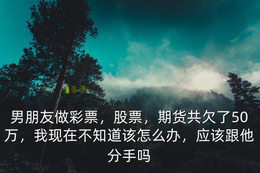 男朋友做彩票，股票，期貨共欠了50萬，我現(xiàn)在不知道該怎么辦，應(yīng)該跟他分手嗎