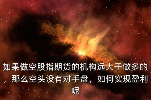 如果做空股指期貨的機(jī)構(gòu)遠(yuǎn)大于做多的，那么空頭沒(méi)有對(duì)手盤，如何實(shí)現(xiàn)盈利呢