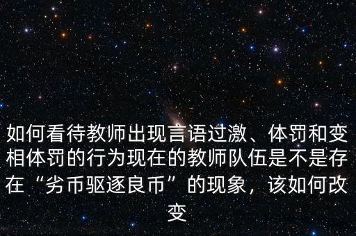 如何看待教師出現(xiàn)言語過激、體罰和變相體罰的行為現(xiàn)在的教師隊(duì)伍是不是存在“劣幣驅(qū)逐良幣”的現(xiàn)象，該如何改變