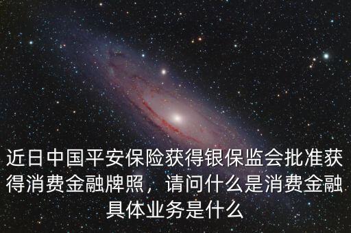 近日中國平安保險獲得銀保監(jiān)會批準獲得消費金融牌照，請問什么是消費金融具體業(yè)務(wù)是什么