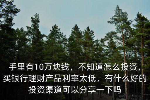 手里有10萬(wàn)塊錢，不知道怎么投資，買銀行理財(cái)產(chǎn)品利率太低，有什么好的投資渠道可以分享一下嗎