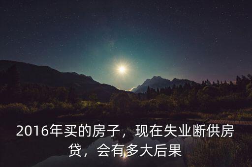 2016年買的房子，現在失業(yè)斷供房貸，會有多大后果