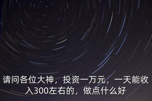 請(qǐng)問(wèn)各位大神，投資一萬(wàn)元，一天能收入300左右的，做點(diǎn)什么好