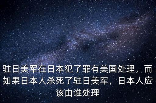 駐日美軍在日本犯了罪有美國處理，而如果日本人殺死了駐日美軍，日本人應該由誰處理