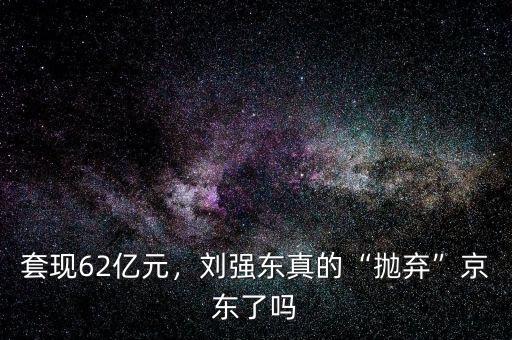 套現(xiàn)62億元，劉強(qiáng)東真的“拋棄”京東了嗎