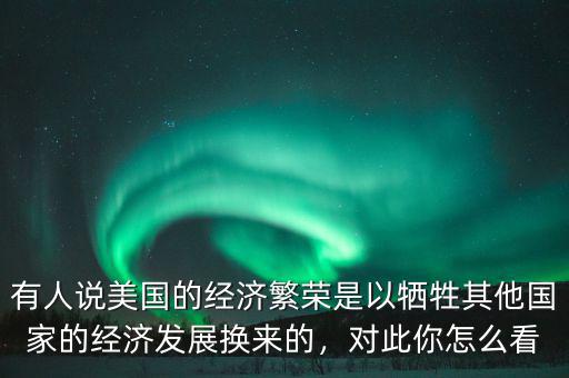 有人說美國的經(jīng)濟繁榮是以犧牲其他國家的經(jīng)濟發(fā)展換來的，對此你怎么看