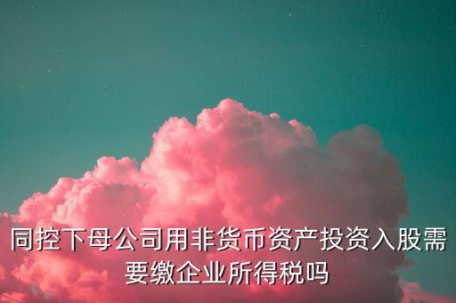 非貨幣投資被投資方交什么稅，同控下母公司用非貨幣資產(chǎn)投資入股需要繳企業(yè)所得稅嗎