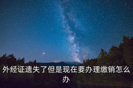 外經(jīng)證什么情況下繳銷，外經(jīng)證遺失了但是現(xiàn)在要辦理繳銷怎么辦