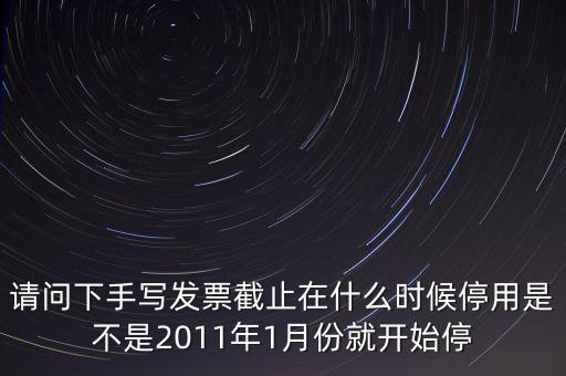 請問下手寫發(fā)票截止在什么時候停用是不是2011年1月份就開始停