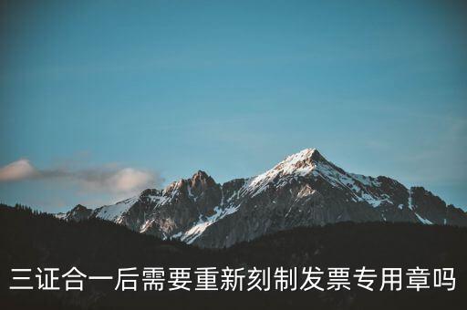 三證合一后需要改刻什么章，三證合一后 需要重新刻制發(fā)票專章嗎