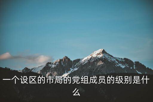 市國稅局黨組成員是什么級(jí)別，一個(gè)設(shè)區(qū)的市局的黨組成員的級(jí)別是什么