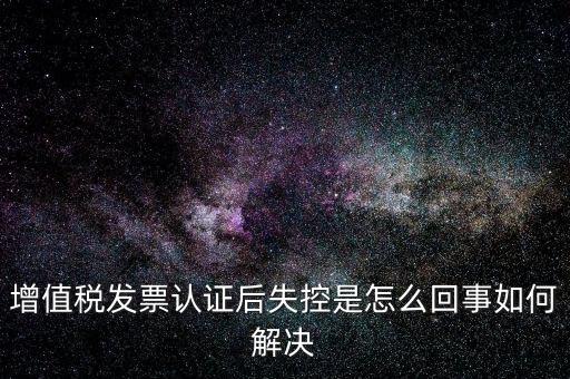 認(rèn)證后失控是什么意思，增值稅發(fā)票認(rèn)證后失控是怎么回事如何解決