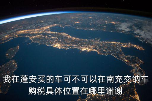 南充地稅局在什么地方，我在蓬安買的車可不可以在南充交納車購稅具體位置在哪里謝謝