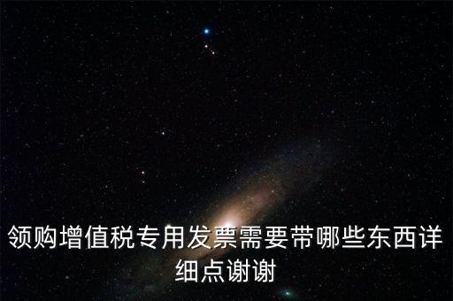 領(lǐng)購專票需要帶什么資料，領(lǐng)購增值稅專用發(fā)票需要帶哪些東西詳細(xì)點(diǎn)謝謝