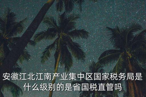 安徽江北江南產(chǎn)業(yè)集中區(qū)國家稅務(wù)局是什么級別的是省國稅直管嗎