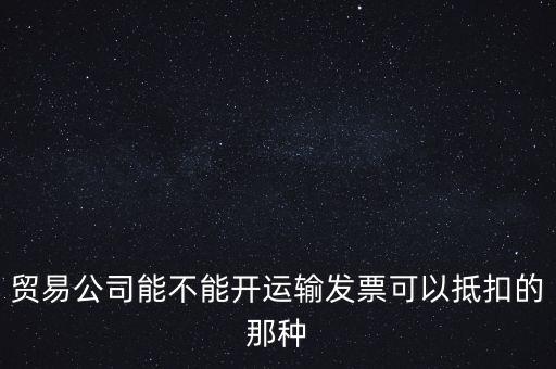貿(mào)易公司能開什么發(fā)票，貿(mào)易公司能不能開運(yùn)輸發(fā)票可以抵扣的那種