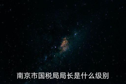 江蘇省稅務(wù)局長什么級別，南京市國稅局局長是什么級別