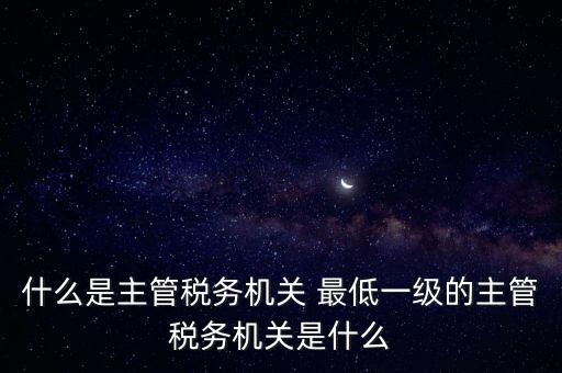 什么是主管稅務(wù)機(jī)關(guān) 最低一級的主管稅務(wù)機(jī)關(guān)是什么