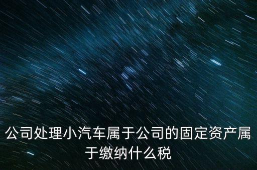 公司處理小汽車(chē)屬于公司的固定資產(chǎn)屬于繳納什么稅