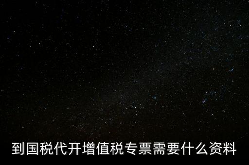 代開增值稅專票帶什么資料，去國稅局辦理代開增值稅專用發(fā)票都需要帶什么資料