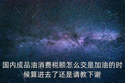 國內成品油消費稅額怎么交是加油的時候算進去了還是請教下謝