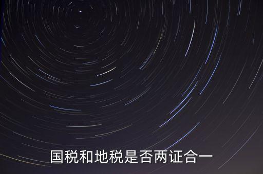 國稅的兩證合一是什么，國稅地稅兩證合一后是不是只交國稅了