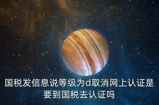 國稅D等級什么意思，國稅發(fā)信息說等級為d取消網(wǎng)上認(rèn)證是要到國稅去認(rèn)證嗎