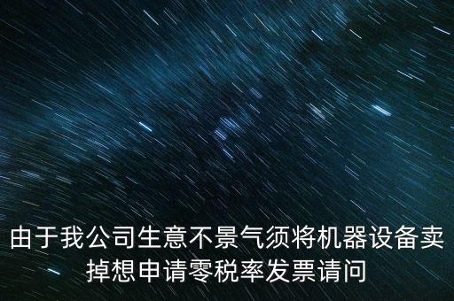 由于我公司生意不景氣須將機(jī)器設(shè)備賣掉想申請零稅率發(fā)票請問