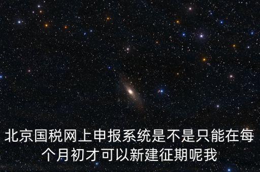 北京7月征期都需要報什么，北京國稅網(wǎng)上申報系統(tǒng)是不是只能在每個月初才可以新建征期呢我
