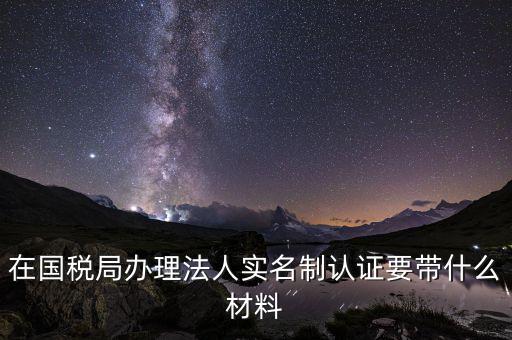 實(shí)名辦稅需要帶什么材料，在國稅局辦理法人實(shí)名制認(rèn)證要帶什么材料