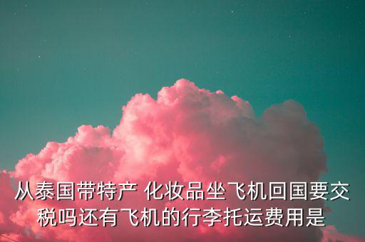 從泰國帶特產(chǎn) 化妝品坐飛機(jī)回國要交稅嗎還有飛機(jī)的行李托運(yùn)費(fèi)用是