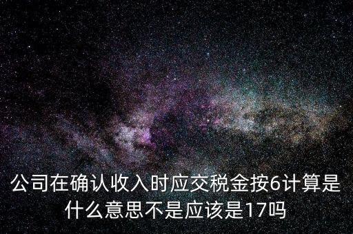 什么是征管六率，公司在確認收入時應交稅金按6計算是什么意思不是應該是17嗎